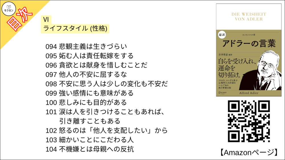 【超訳 アドラーの言葉 目次】Ⅵ ライフスタイル (性格)【岩井俊憲・要点・もくじ】
082 ライフスタイルは、環境に適応するために作られたもの
083 人間の特性を理解するには
084 トラブルのときにライフスタイルが出る
085 人は記憶を作り出す
086 ライフスタイルの原型を変えるのは難しい
087 他者との関係からその人がわかる
088 発言や振る舞いの全体像を把握する
089 ライフスタイルが変わるときは
090人は絵であり、画家である
091 同じ両親のもとで育っても、きょうだいは違って育つ
092 タイプ別に分けるのは、お手軽な手段
093 楽観的であれ
094 悲観主義は生きづらい
095 妬む人は責任転嫁をする
096 貪欲とは献身を惜しむことだ
097 他人の不安に屈するな
098 不安に思う人は少しの変化も不安だ
099 強い感情にも意味がある
100 悲しみにも目的がある
101 涙は人を引きつけることもあれば、引き離すこともある
102 怒るのは「他人を支配したい」から
103 細かいことにこだわる人
104 不機嫌とは母親への反抗