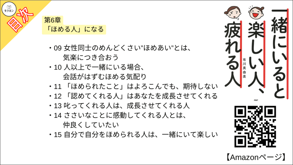 【一緒にいると楽しい人、疲れる人 目次】第6章 「ほめる人」になる【有川真由美･要点･もくじ】

01 ほめる人は、人生で何百倍も得をしている
02 「この人はよく見ている」と思わせるほめの心得
03 ほめるのが下手な人でも、だいじょうぶ
04 欠点がほめポイント”になる
05 初めて会った人をほめるのは簡単
06 よく知る人への最高のほめ言葉は「ありがとう」
07 「あなたならできる」でだれだって成長する
08 男性を勇者にしてくれる女性は、一緒にいて楽しい
09 女性同士のめんどくさい”ほめあい”とは、気楽につき合おう
10 人以上で一緒にいる場合、会話がはずむほめる気配り
11 「ほめられたこと」はよろこんでも、期待しない
12 「認めてくれる人」はあなたを成長させてくれる
13 叱ってくれる人は、成長させてくれる人
14 ささいなことに感動してくれる人とは、仲良くしていたい
15 自分で自分をほめられる人は、一緒にいて楽しい
