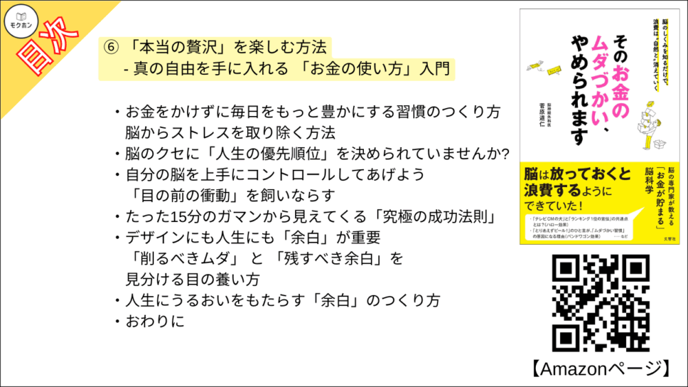 【そのお金のムダづかい、やめられます 目次】⑥ 「本当の贅沢」を楽しむ方法 - 真の自由を手に入れる 「お金の使い方」入門【菅原道仁･要点･もくじ】

「安い」「お得」ということは、それだけで「いいこと」なのか?
アウトレットと福袋の巧みな戦略

何を買うかは、どう生きるかの表れ

お金の使い方が、人生を決める
お金を上手に使える人は、時間を上手に使える人

お金にも時間にも、大事なのはメリハリです!

意識するだけで、ちょっと豊かになる「この発想」

身の回りをシンプルに整える
お金・時間・空間はワンセットで考えよう

人生の質に「お金やものの量」は関係しない
幸福とお金の「残念すぎる関係」

お金をかけずに毎日をもっと豊かにする習慣のつくり方
脳からストレスを取り除く方法

脳のクセに「人生の優先順位」を決められていませんか?

自分の脳を上手にコントロールしてあげよう
「目の前の衝動」を飼いならす

たった15分のガマンから見えてくる「究極の成功法則」

デザインにも人生にも「余白」が重要
「削るべきムダ」 と 「残すべき余白」を見分ける目の養い方

人生にうるおいをもたらす「余白」のつくり方

おわりに