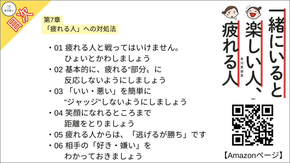 【一緒にいると楽しい人、疲れる人 目次】第7章 「疲れる人」への対処法【有川真由美･要点･もくじ】

01 疲れる人と戦ってはいけません。ひょいとかわしましょう
02 基本的に、疲れる“部分〟に反応しないようにしましょう
03 「いい・悪い」を簡単に“ジャッジ"しないようにしましょう
04 笑顔になれるところまで距離をとりましょう
05 疲れる人からは、「逃げるが勝ち」です
06 相手の「好き・嫌い」をわかっておきましょう
07 お互いに「疲れる人」にならないように予防しましょう
08 「笑い」「ツッコミ」「ボケる」で表面的なやり取りをすることです
09 「視点を変えること」で話の流れを変えましょう
10 相手に意見を言うことは、「自分に嘘をつかないこと」です
11 疲れる人を「なんとかのりきった」が人を成長させます