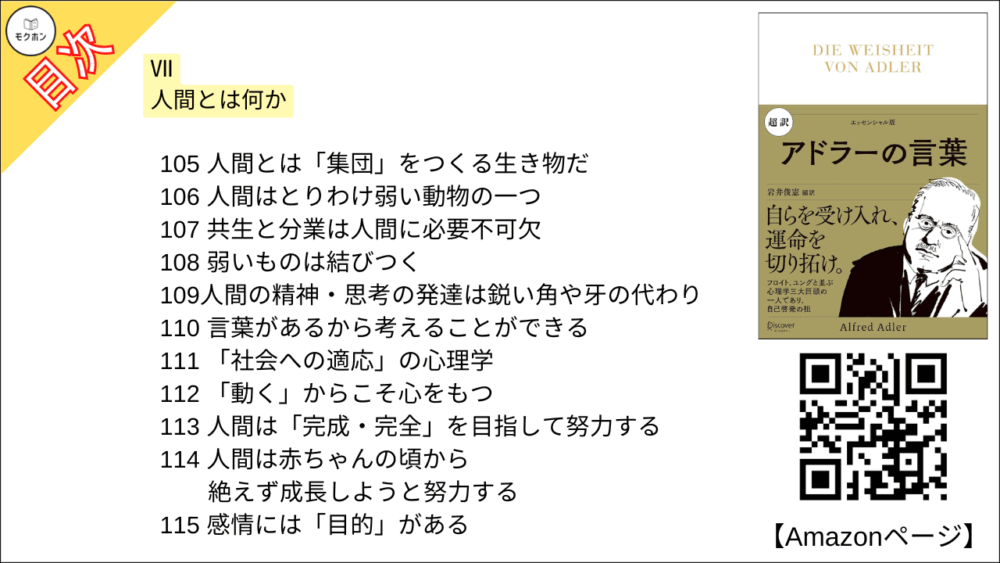 【超訳 アドラーの言葉 目次】Ⅶ 人間とは何か【岩井俊憲・要点・もくじ】
105 人間とは「集団」をつくる生き物だ
106 人間はとりわけ弱い動物の一つ
107 共生と分業は人間に必要不可欠
108 弱いものは結びつく
109人間の精神・思考の発達は鋭い角や牙の代わり
110 言葉があるから考えることができる
111 「社会への適応」の心理学
112 「動く」からこそ心をもつ
113 人間は「完成・完全」を目指して努力する
114 人間は赤ちゃんの頃から絶えず成長しようと努力する
115 感情には「目的」がある
116 心は「原因」と「結果」が一致しない
117 その人を突き動かす「目的」を理解する
118 不幸は自分が選びとっている
119 「体験」をどうとらえるかは子どもによって異なる
120 人間のものの見方は十人十色
121 与えられたものをどう生かすか
122 「経験の意味」は自分で決めている
123 心も体もお互いに影響し合う
124 心も体も「生命」という全体の一部
125 意識と無意識は対立しない