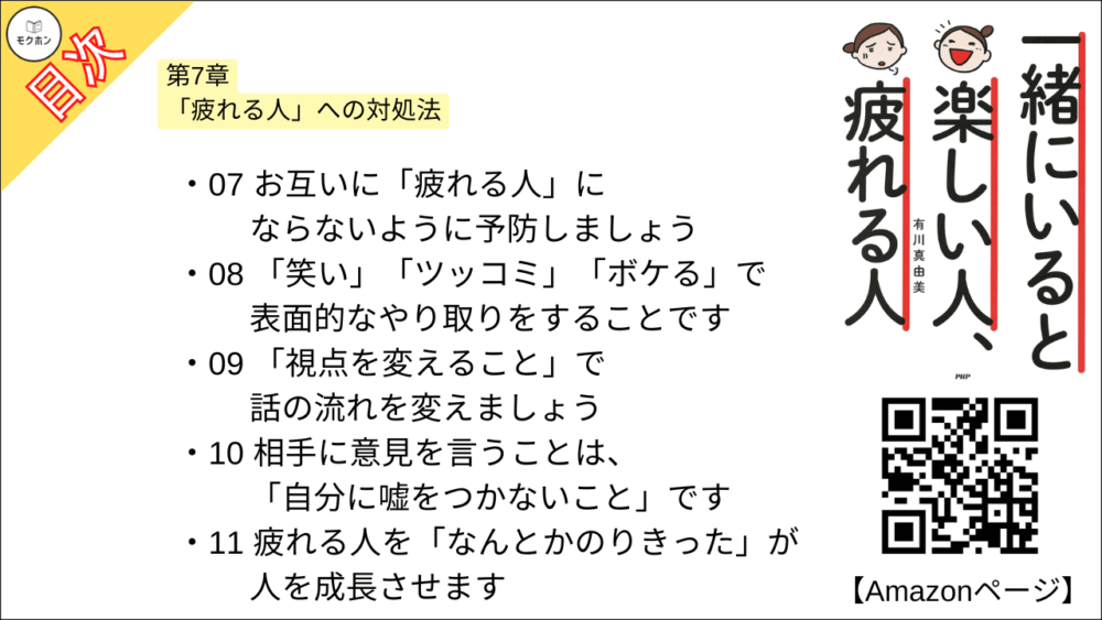 【一緒にいると楽しい人、疲れる人 目次】第7章 「疲れる人」への対処法【有川真由美･要点･もくじ】

01 疲れる人と戦ってはいけません。ひょいとかわしましょう
02 基本的に、疲れる“部分〟に反応しないようにしましょう
03 「いい・悪い」を簡単に“ジャッジ"しないようにしましょう
04 笑顔になれるところまで距離をとりましょう
05 疲れる人からは、「逃げるが勝ち」です
06 相手の「好き・嫌い」をわかっておきましょう
07 お互いに「疲れる人」にならないように予防しましょう
08 「笑い」「ツッコミ」「ボケる」で表面的なやり取りをすることです
09 「視点を変えること」で話の流れを変えましょう
10 相手に意見を言うことは、「自分に嘘をつかないこと」です
11 疲れる人を「なんとかのりきった」が人を成長させます