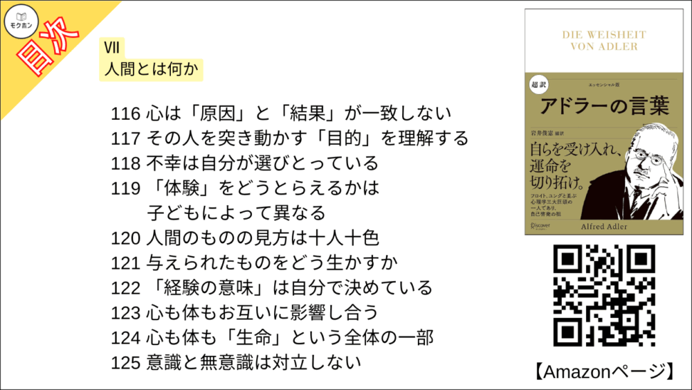 【超訳 アドラーの言葉 目次】Ⅶ 人間とは何か【岩井俊憲・要点・もくじ】
105 人間とは「集団」をつくる生き物だ
106 人間はとりわけ弱い動物の一つ
107 共生と分業は人間に必要不可欠
108 弱いものは結びつく
109人間の精神・思考の発達は鋭い角や牙の代わり
110 言葉があるから考えることができる
111 「社会への適応」の心理学
112 「動く」からこそ心をもつ
113 人間は「完成・完全」を目指して努力する
114 人間は赤ちゃんの頃から絶えず成長しようと努力する
115 感情には「目的」がある
116 心は「原因」と「結果」が一致しない
117 その人を突き動かす「目的」を理解する
118 不幸は自分が選びとっている
119 「体験」をどうとらえるかは子どもによって異なる
120 人間のものの見方は十人十色
121 与えられたものをどう生かすか
122 「経験の意味」は自分で決めている
123 心も体もお互いに影響し合う
124 心も体も「生命」という全体の一部
125 意識と無意識は対立しない