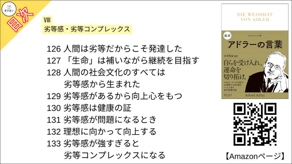 【超訳 アドラーの言葉 目次】Ⅷ 劣等感・劣等コンプレックス【岩井俊憲・要点・もくじ】
126 人間は劣等だからこそ発達した
127 「生命」は補いながら継続を目指す
128 人間の社会文化のすべては劣等感から生まれた
129 劣等感があるから向上心をもつ
130 劣等感は健康の証
131 劣等感が問題になるとき
132 理想に向かって向上する
133 劣等感が強すぎると劣等コンプレックスになる
134 「優れていたい」が強すぎると病的になる
135 劣等コンプレックスの定義とは
136 人生における非建設的な感情
137 見栄や自惚れの正体
138 目が悪くても画家になれる
139 理解不足のまわりの大人に問題がある
140 劣等感を克服するには