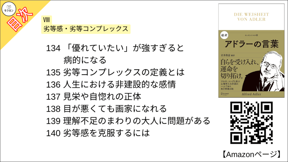 【超訳 アドラーの言葉 目次】Ⅷ 劣等感・劣等コンプレックス【岩井俊憲・要点・もくじ】
126 人間は劣等だからこそ発達した
127 「生命」は補いながら継続を目指す
128 人間の社会文化のすべては劣等感から生まれた
129 劣等感があるから向上心をもつ
130 劣等感は健康の証
131 劣等感が問題になるとき
132 理想に向かって向上する
133 劣等感が強すぎると劣等コンプレックスになる
134 「優れていたい」が強すぎると病的になる
135 劣等コンプレックスの定義とは
136 人生における非建設的な感情
137 見栄や自惚れの正体
138 目が悪くても画家になれる
139 理解不足のまわりの大人に問題がある
140 劣等感を克服するには