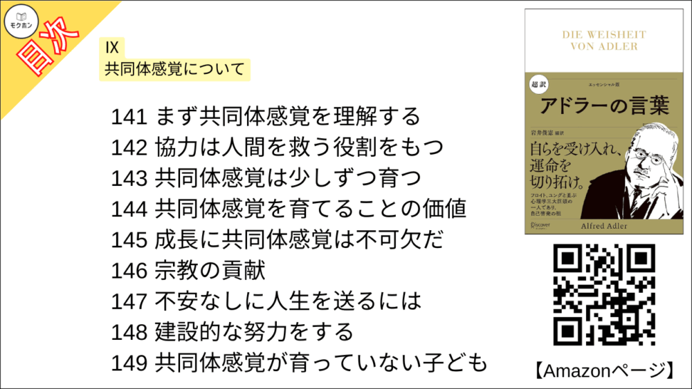 【超訳 アドラーの言葉 目次】Ⅸ 共同体感覚について【岩井俊憲・要点・もくじ】
141 まず共同体感覚を理解する
142 協力は人間を救う役割をもつ
143 共同体感覚は少しずつ育つ
144 共同体感覚を育てることの価値
145 成長に共同体感覚は不可欠だ
146 宗教の貢献
147 不安なしに人生を送るには
148 建設的な努力をする
149 共同体感覚が育っていない子ども
150 権力や名誉を過度に求めてはいけない
151 社会とつながる努力を
152 社会の一員であれ
153 ほどほどの従順と適応性が重要
154 快活さをふりまけ
155 共同体感覚が欠けていると人生を損なう
156 共同体感覚の発達度を知るには
157 共同体は理想であり、「導きの星」だ