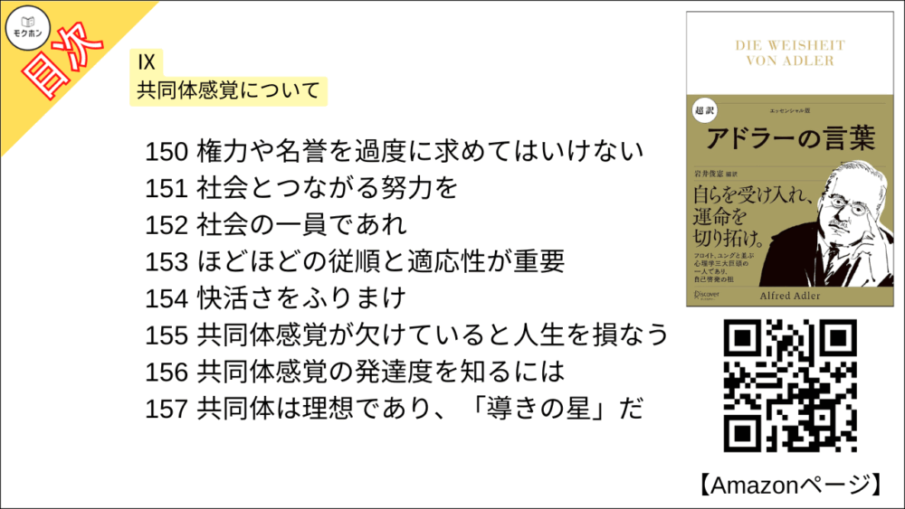 【超訳 アドラーの言葉 目次】Ⅸ 共同体感覚について【岩井俊憲・要点・もくじ】
141 まず共同体感覚を理解する
142 協力は人間を救う役割をもつ
143 共同体感覚は少しずつ育つ
144 共同体感覚を育てることの価値
145 成長に共同体感覚は不可欠だ
146 宗教の貢献
147 不安なしに人生を送るには
148 建設的な努力をする
149 共同体感覚が育っていない子ども
150 権力や名誉を過度に求めてはいけない
151 社会とつながる努力を
152 社会の一員であれ
153 ほどほどの従順と適応性が重要
154 快活さをふりまけ
155 共同体感覚が欠けていると人生を損なう
156 共同体感覚の発達度を知るには
157 共同体は理想であり、「導きの星」だ