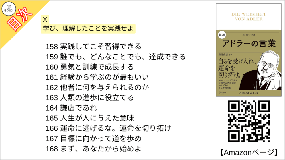 【超訳 アドラーの言葉 目次】X 学び、理解したことを実践せよ【岩井俊憲・要点・もくじ】
158 実践してこそ習得できる
159 誰でも、どんなことでも、達成できる
160 勇気と訓練で成長する
161 経験から学ぶのが最もいい
162 他者に何を与えられるのか
163 人類の進歩に役立てる
164 謙虚であれ
165 人生が人に与えた意味
166 運命に逃げるな。運命を切り拓け
167 目標に向かって道を歩め
168 まず、あなたから始めよ