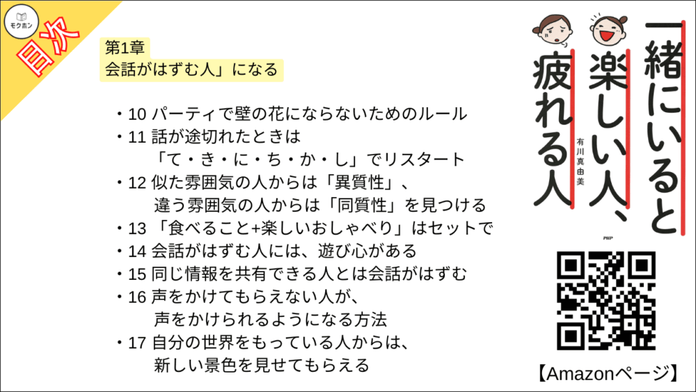 【一緒にいると楽しい人、疲れる人 目次】第1章 会話がはずむ人」になる【有川真由美･要点･もくじ】

01 「聞き上手」より「しゃべらせ上手」
02 相手が「楽しくなる話題」を見つける
03 自分のことを話すときは、相手の話にリンクさせる
04 会話の基本は相手に好意をもつこと
05 会話のきっかけは、あたりさわりのないことからでいい
06 ユーモアがある人のまわりは、いつも和んでいる
07 ユーモアとは、「人にない視点」と「サービス精神」
08 楽しいおしゃべりは、会う前から始まっている
09 会話の引き出しがたくさんある人は楽しい
10 パーティで壁の花にならないためのルール
11 話が途切れたときは「て・き・に・ち・か・し」でリスタート
12 似た雰囲気の人からは「異質性」、違う雰囲気の人からは「同質性」を見つける
13 「食べること+楽しいおしゃべり」はセットで
14 会話がはずむ人には、遊び心がある
15 同じ情報を共有できる人とは会話がはずむ
16 声をかけてもらえない人が、声をかけられるようになる方法
17 自分の世界をもっている人からは、新しい景色を見せてもらえる