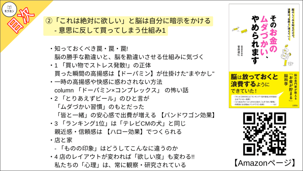 【そのお金のムダづかい、やめられます 目次】②「これは絶対に欲しい」と脳は自分に暗示をかける - 意思に反して買ってしまう仕組み1【菅原道仁･要点･もくじ】

知っておくべき罠・罠・罠!
脳の勝手な勘違いと、脳を勘違いさせる仕組みに気づく

1 「買い物でストレス発散!」の正体
買った瞬間の高揚感は【ドーパミン】が仕掛けた“まやかし"

一時の高揚感や快感に惑わされない方法

column 「ドーパミン×コンプレックス」 の怖い話

2 「とりあえずビール」のひと言が「ムダづかい習慣」のもとだった
「皆と一緒」の安心感で出費が増える 【バンドワゴン効果】

3 「ランキング1位」は「テレビCMの犬」と同じ
親近感・信頼感は 【ハロー効果】でつくられる

店と家
- 「ものの印象」はどうしてこんなに違うのか

4 店のレイアウトが変われば「欲しい度」も変わる!!
私たちの「心理」は、常に観察・研究されている

「いつものスーパー」も「たくさん買わせる仕掛け」の宝庫!

column 本能的に買いすぎる 「魔の時間帯」があった?!?!?!

5 「節約しよう」と思っているばかりで、お金が貯まらないのはなぜ?
備える気持ちが“あだ"になる 【正常性バイアス】の正体

家計簿と健康診断は、同じように「役に立たない」!

6 「脳はちっとも、ムダづかいを反省していない」 ??
どんな失敗も成功に見える【後知恵バイアス】

こうやって、脳は無意識に「記憶を改竄」しています

7 自分の価値を「もの」でアピールしようとしていませんか?
【自己顕示欲】を上手にコントロールしよう

他人の自己顕示欲が、なぜ自分の出費につながるのか?

8 あなたが「つい買いすぎる」のは、実は人間関係のせいだった
【伝染するムダづかい】からの身の守り方