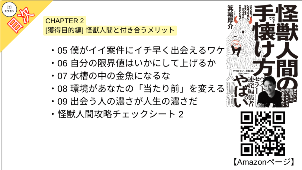 【怪獣人間の手懐け方 目次】CHAPTER 2 [獲得目的編] 怪獣人間と付き合うメリット【箕輪厚介･要点･もくじ】

05 僕がイイ案件にイチ早く出会えるワケ
06 自分の限界値はいかにして上げるか
07 水槽の中の金魚になるな
08 環境があなたの「当たり前」を変える
09 出会う人の濃さが人生の濃さだ
怪獣人間攻略チェックシート 2