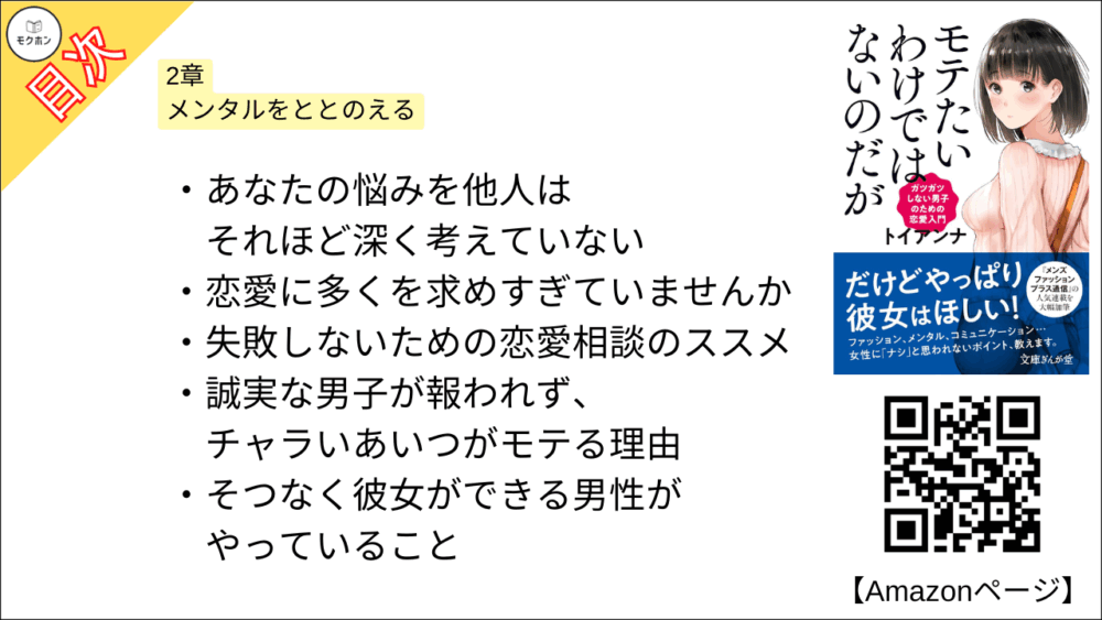 【全目次】モテたいわけではないのだがガツガツしない男子のための恋愛入門 目次】2章 メンタルをととのえる【トイアンナ・要点・もくじ】
あなたの悩みを他人はそれほど深く考えていない
恋愛に多くを求めすぎていませんか
失敗しないための恋愛相談のススメ
誠実な男子が報われず、チャラいあいつがモテる理由
そつなく彼女ができる男性がやっていること