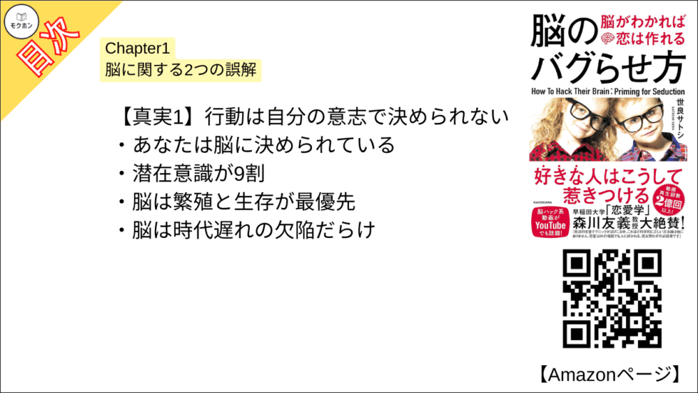 【脳のバグらせ方 脳がわかれば恋は作れる 目次】Chapter1 脳に関する2つの誤解【世良サトシ･要点･もくじ】

【真実1】行動は自分の意志で決められない

あなたは脳に決められている
潜在意識が9割
脳は繁殖と生存が最優先
脳は時代遅れの欠陥だらけ