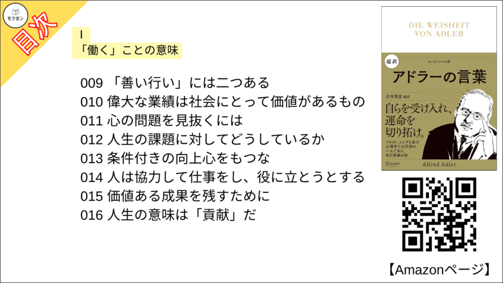 【超訳 アドラーの言葉 目次】Ⅰ 「働く」ことの意味【岩井俊憲・要点・もくじ】
001 人生には三つの課題がある
002 協力し合い、分かち合う
003 今日の文明は、先人たちの努力の結晶
004 自分なりの責任を果たせ
005 一緒に働く人や顧客の要求を理解する
006 なんらかの形で社会に役立つ仕事をせよ
007 いつでも自分が一番では成功できない
008 子どもにはいろんな仕事を見させよ
009 「善い行い」には二つある
010 偉大な業績は社会にとって価値があるもの
011 心の問題を見抜くには
012 人生の課題に対してどうしているか
013 条件付きの向上心をもつな
014 人は協力して仕事をし、役に立とうとする
015 価値ある成果を残すために
016 人生の意味は「貢献」だ
