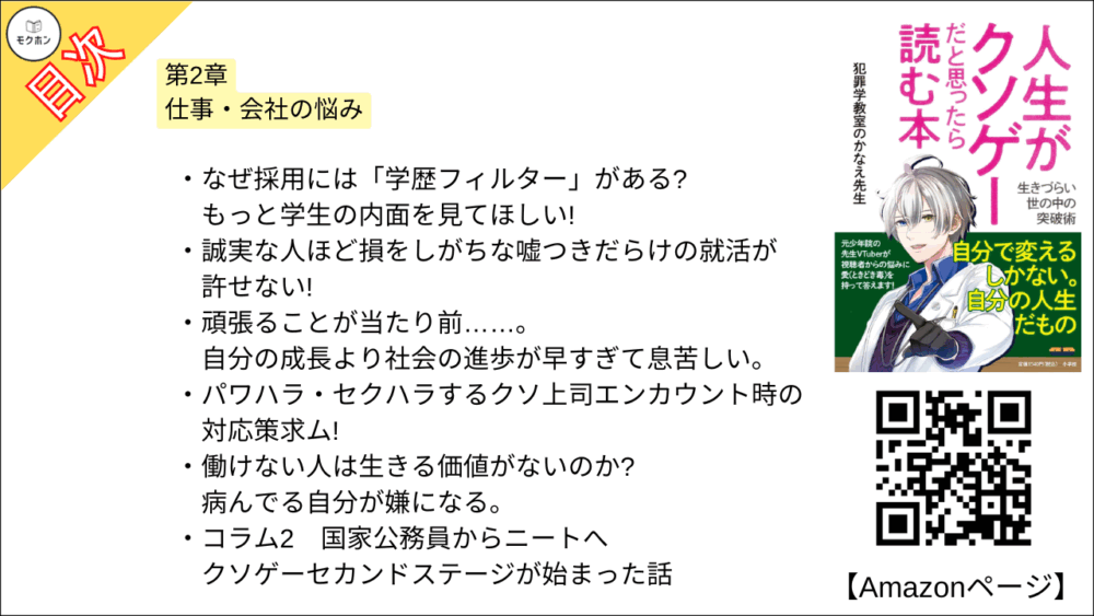 【人生がクソゲーだと思ったら読む本 目次】第2章 仕事・会社の悩み【犯罪学教室のかなえ先生･要点･もくじ】

なぜ採用には「学歴フィルター」がある? もっと学生の内面を見てほしい!
誠実な人ほど損をしがちな嘘つきだらけの就活が許せない!
頑張ることが当たり前……。自分の成長より社会の進歩が早すぎて息苦しい。
パワハラ・セクハラするクソ上司エンカウント時の対応策求ム!
働けない人は生きる価値がないのか? 病んでる自分が嫌になる。
コラム2
国家公務員からニートへ クソゲーセカンドステージが始まった話