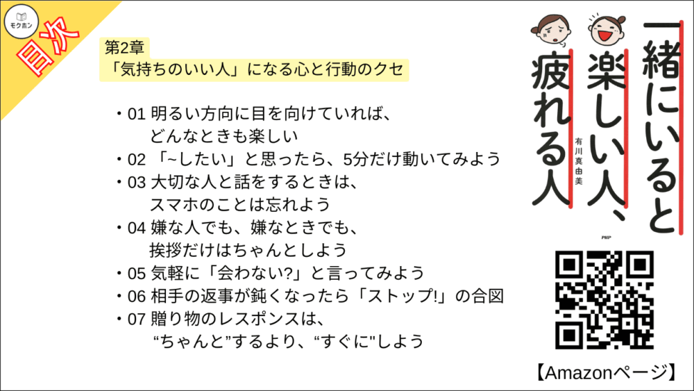 【一緒にいると楽しい人、疲れる人 目次】第2章 「気持ちのいい人」になる心と行動のクセ【有川真由美･要点･もくじ】

01 明るい方向に目を向けていれば、どんなときも楽しい
02 「~したい」と思ったら、5分だけ動いてみよう
03 大切な人と話をするときは、スマホのことは忘れよう
04 嫌な人でも、嫌なときでも、挨拶だけはちゃんとしよう
05 気軽に「会わない?」と言ってみよう
06 相手の返事が鈍くなったら「ストップ!」の合図
07 贈り物のレスポンスは、“ちゃんと”するより、“すぐに"しよう
08 気持ちのいい人は、“正直な人”
09 気持ちのいい人は、不機嫌にならない
10 気持ちのいい人は、親切上手
11 気持ちのいいお金の使い方
12 気持ちのいい人のポイントは「笑顔」と「ゆるさ」
13 素直に「教えてください」と言える人とは仲良くなれる
14 「ていねいな人」は、見ていて気持ちいい