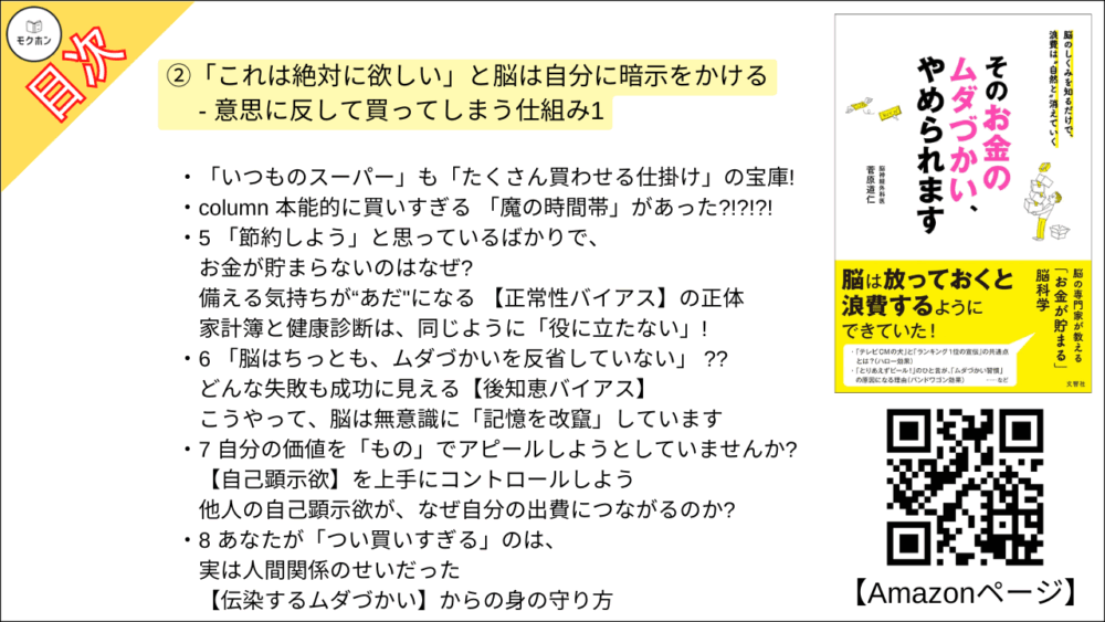 【そのお金のムダづかい、やめられます 目次】②「これは絶対に欲しい」と脳は自分に暗示をかける - 意思に反して買ってしまう仕組み1【菅原道仁･要点･もくじ】

知っておくべき罠・罠・罠!
脳の勝手な勘違いと、脳を勘違いさせる仕組みに気づく

1 「買い物でストレス発散!」の正体
買った瞬間の高揚感は【ドーパミン】が仕掛けた“まやかし"

一時の高揚感や快感に惑わされない方法

column 「ドーパミン×コンプレックス」 の怖い話

2 「とりあえずビール」のひと言が「ムダづかい習慣」のもとだった
「皆と一緒」の安心感で出費が増える 【バンドワゴン効果】

3 「ランキング1位」は「テレビCMの犬」と同じ
親近感・信頼感は 【ハロー効果】でつくられる

店と家
- 「ものの印象」はどうしてこんなに違うのか

4 店のレイアウトが変われば「欲しい度」も変わる!!
私たちの「心理」は、常に観察・研究されている

「いつものスーパー」も「たくさん買わせる仕掛け」の宝庫!

column 本能的に買いすぎる 「魔の時間帯」があった?!?!?!

5 「節約しよう」と思っているばかりで、お金が貯まらないのはなぜ?
備える気持ちが“あだ"になる 【正常性バイアス】の正体

家計簿と健康診断は、同じように「役に立たない」!

6 「脳はちっとも、ムダづかいを反省していない」 ??
どんな失敗も成功に見える【後知恵バイアス】

こうやって、脳は無意識に「記憶を改竄」しています

7 自分の価値を「もの」でアピールしようとしていませんか?
【自己顕示欲】を上手にコントロールしよう

他人の自己顕示欲が、なぜ自分の出費につながるのか?

8 あなたが「つい買いすぎる」のは、実は人間関係のせいだった
【伝染するムダづかい】からの身の守り方