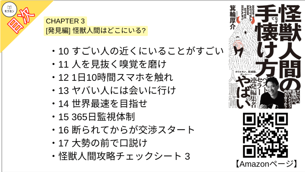【怪獣人間の手懐け方 目次】CHAPTER 3 [発見編] 怪獣人間はどこにいる?【箕輪厚介･要点･もくじ】

10 すごい人の近くにいることがすごい
11 人を見抜く嗅覚を磨け
12 1日10時間スマホを触れ
13 ヤバい人には会いに行け
14 世界最速を目指せ
15 365日監視体制
16 断られてからが交渉スタート
17 大勢の前で口説け

怪獣人間攻略チェックシート 3