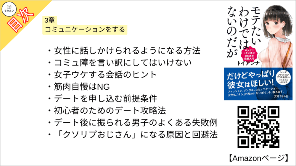 【全目次】モテたいわけではないのだがガツガツしない男子のための恋愛入門 目次】3章 コミュニケーションをする【トイアンナ・要点・もくじ】
女性に話しかけられるようになる方法
コミュ障を言い訳にしてはいけない
女子ウケする会話のヒント
筋肉自慢はNG
デートを申し込む前提条件
初心者のためのデート攻略法
デート後に振られる男子のよくある失敗例
「クソリプおじさん」になる原因と回避法