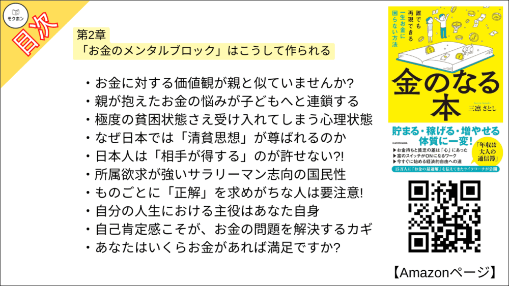 【金のなる本 誰でも再現できる一生お金に困らない方法 目次】第2章 「お金のメンタルブロック」はこうして作られる【三凛さとし･要点･もくじ】

・お金に対する価値観が親と似ていませんか?
・親が抱えたお金の悩みが子どもへと連鎖する
・極度の貧困状態さえ受け入れてしまう心理状態
・なぜ日本では「清貧思想」が尊ばれるのか
・日本人は「相手が得する」のが許せない?!
・所属欲求が強いサラリーマン志向の国民性
・ものごとに「正解」を求めがちな人は要注意!
・自分の人生における主役はあなた自身
・自己肯定感こそが、お金の問題を解決するカギ
・あなたはいくらお金があれば満足ですか?