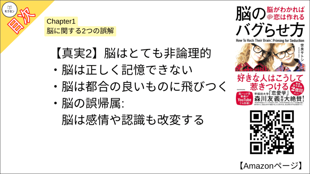 【脳のバグらせ方 脳がわかれば恋は作れる 目次】Chapter1 脳に関する2つの誤解【世良サトシ･要点･もくじ】【真実2】脳はとても非論理的

脳は正しく記憶できない
脳は都合の良いものに飛びつく
脳の誤帰属:脳は感情や認識も改変する