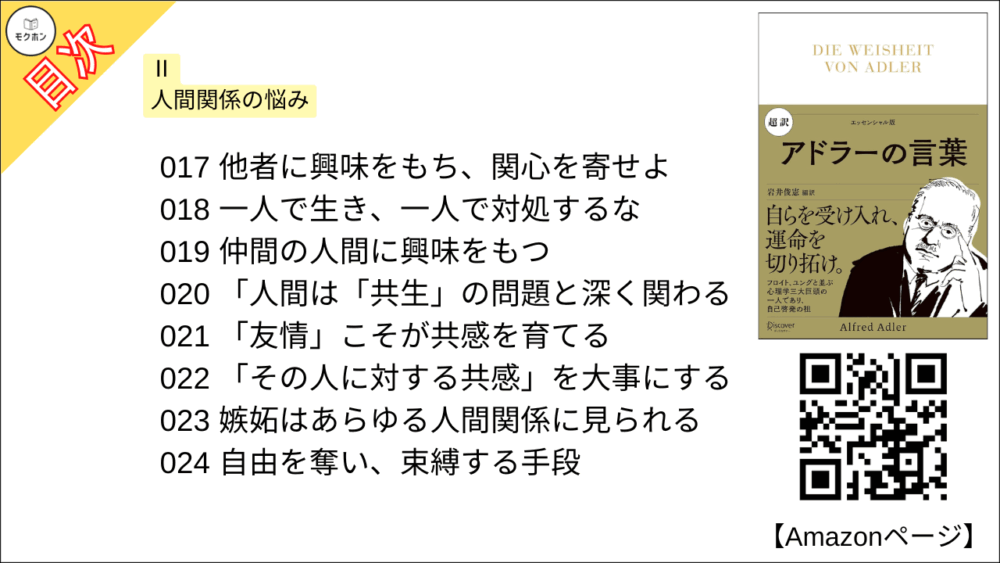 【超訳 アドラーの言葉 目次】Ⅱ 人間関係の悩み【岩井俊憲・要点・もくじ】
017 他者に興味をもち、関心を寄せよ
018 一人で生き、一人で対処するな
019 仲間の人間に興味をもつ
020 「人間は「共生」の問題と深く関わる
021 「友情」こそが共感を育てる
022 「その人に対する共感」を大事にする
023 嫉妬はあらゆる人間関係に見られる
024 自由を奪い、束縛する手段
025 敵対心の強い人はつらい人生になる
026 「羨ましい」は努力・成長の糧に
027 虚栄心は現実を見誤らせる
028 野心は「巨大な虚栄心」を隠しているだけ
029 より大きな共同体の集合知で考えよ
030 社会生活の中で学ぶことの大切さ
031 仲間との人間関係を考察せよ
032 自分の関心だけで動いてはいけない