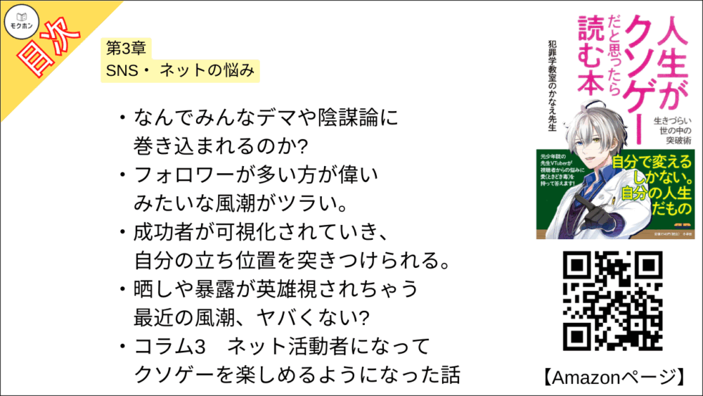 【人生がクソゲーだと思ったら読む本 目次】第3章 SNS・ネットの悩み【犯罪学教室のかなえ先生･要点･もくじ】

なんでみんなデマや陰謀論に巻き込まれるのか?
フォロワーが多い方が偉いみたいな風潮がツラい。
成功者が可視化されていき、自分の立ち位置を突きつけられる。
晒しや暴露が英雄視されちゃう最近の風潮、ヤバくない?
コラム3
ネット活動者になってクソゲーを楽しめるようになった話