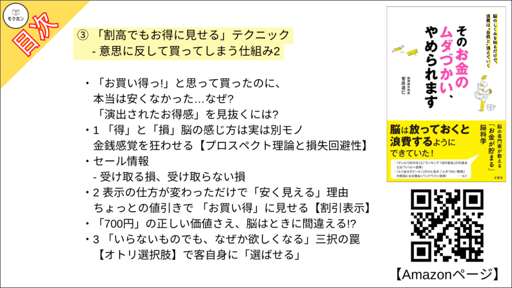 【そのお金のムダづかい、やめられます 目次】③ 「割高でもお得に見せる」テクニック - 意思に反して買ってしまう仕組み2【菅原道仁･要点･もくじ】

「お買い得っ!」と思って買ったのに、本当は安くなかった・・・・・・なぜ?
「演出されたお得感」を見抜くには?

1 「得」と「損」脳の感じ方は実は別モノ
金銭感覚を狂わせる【プロスペクト理論と損失回避性】

セール情報
- 受け取る損、受け取らない損

2 表示の仕方が変わっただけで「安く見える」理由
ちょっとの値引きで 「お買い得」に見せる【割引表示】

「700円」の正しい価値さえ、脳はときに間違える!?

3 「いらないものでも、なぜか欲しくなる」三択の罠
【オトリ選択肢】で客自身に「選ばせる」

4 今の値段を「安い!」と思わせる方法
数字の感覚を狂わせる 【アンカリング効果】

column 「女性の魅力」も相対的?!?!?

5 「だって、ここでやめたら“もったいない”でしょう?」
それまでの投資を惜しみ、やめられなくなる 【コンコルド効果】

あなたはこの「隠された損」に気づけますか?

6 「え?!?! こんなに高いと思わなかった!」はなぜ起こる?
総額が見えなくなる 【小分け表示】とは?

7 結局のところ、得なの? 損なの? 「スタンプカード」の魔力
「スタンプ20個で1000円引き」は、高いのか安いのか