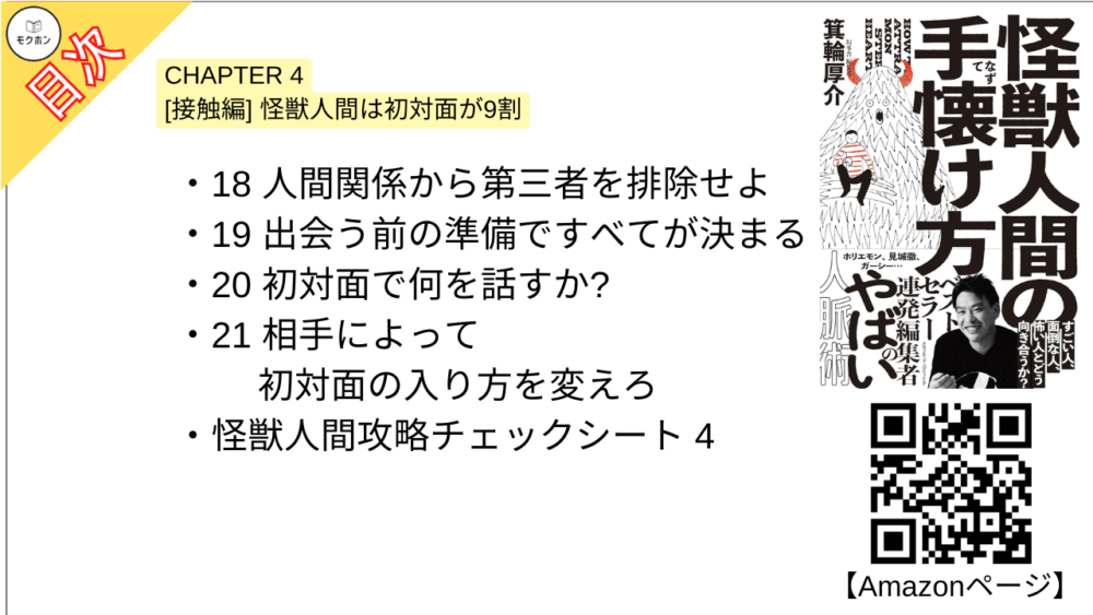 【怪獣人間の手懐け方 目次】CHAPTER 4 [接触編]怪獣人間は初対面が9割【箕輪厚介･要点･もくじ】

18 人間関係から第三者を排除せよ
19 出会う前の準備ですべてが決まる
20 初対面で何を話すか?
21 相手によって初対面の入り方を変えろ
怪獣人間攻略チェックシート4