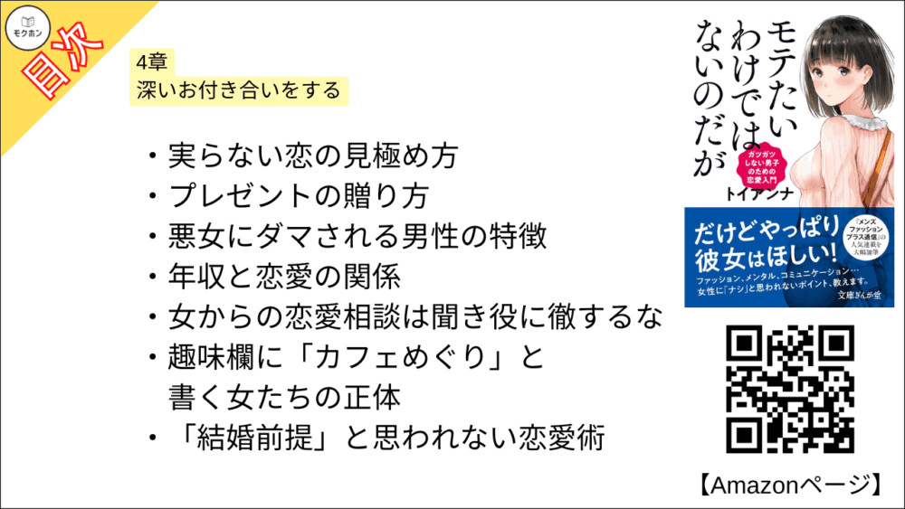 【全目次】モテたいわけではないのだがガツガツしない男子のための恋愛入門 目次】4章 深いお付き合いをする【トイアンナ・要点・もくじ】
実らない恋の見極め方
プレゼントの贈り方
悪女にダマされる男性の特徴
年収と恋愛の関係
女からの恋愛相談は聞き役に徹するな
趣味欄に「カフェめぐり」と書く女たちの正体
「結婚前提」と思われない恋愛術
女はなぜ怒りを限界まで堪えるのか
「割り切り女子」にダマされてはいけない
年上の女性を落とすポイント
年上好きな女性を心変わりさせる方法
「彼氏いない歴=年齢」の女子を振り向かせる
嫌われてしまったときの処方箋
おわりに