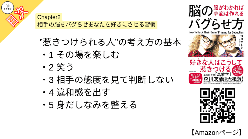 【脳のバグらせ方 脳がわかれば恋は作れる 目次】Chapter2 相手の脳をバグらせあなたを好きにさせる習慣【世良サトシ･要点･もくじ】

”惹きつけられる人”の考え方の基本

1 その場を楽しむ
2 笑う
3 相手の態度を見て判断しない
4 違和感を出す
5 身だしなみを整える