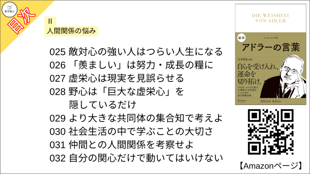 【超訳 アドラーの言葉 目次】Ⅱ 人間関係の悩み【岩井俊憲・要点・もくじ】
017 他者に興味をもち、関心を寄せよ
018 一人で生き、一人で対処するな
019 仲間の人間に興味をもつ
020 「人間は「共生」の問題と深く関わる
021 「友情」こそが共感を育てる
022 「その人に対する共感」を大事にする
023 嫉妬はあらゆる人間関係に見られる
024 自由を奪い、束縛する手段
025 敵対心の強い人はつらい人生になる
026 「羨ましい」は努力・成長の糧に
027 虚栄心は現実を見誤らせる
028 野心は「巨大な虚栄心」を隠しているだけ
029 より大きな共同体の集合知で考えよ
030 社会生活の中で学ぶことの大切さ
031 仲間との人間関係を考察せよ
032 自分の関心だけで動いてはいけない