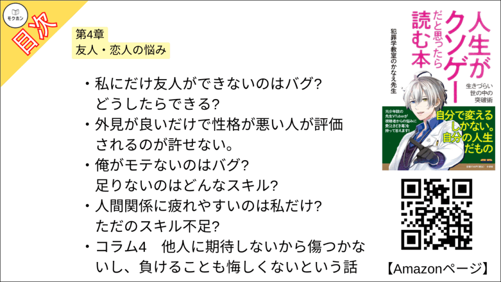 【人生がクソゲーだと思ったら読む本 目次】第4章 友人・恋人の悩み【犯罪学教室のかなえ先生･要点･もくじ】

私にだけ友人ができないのはバグ? どうしたらできる?
外見が良いだけで性格が悪い人が評価されるのが許せない。
俺がモテないのはバグ? 足りないのはどんなスキル?
人間関係に疲れやすいのは私だけ? ただのスキル不足?

コラム4
他人に期待しないから傷つかないし、負けることも悔しくないという話