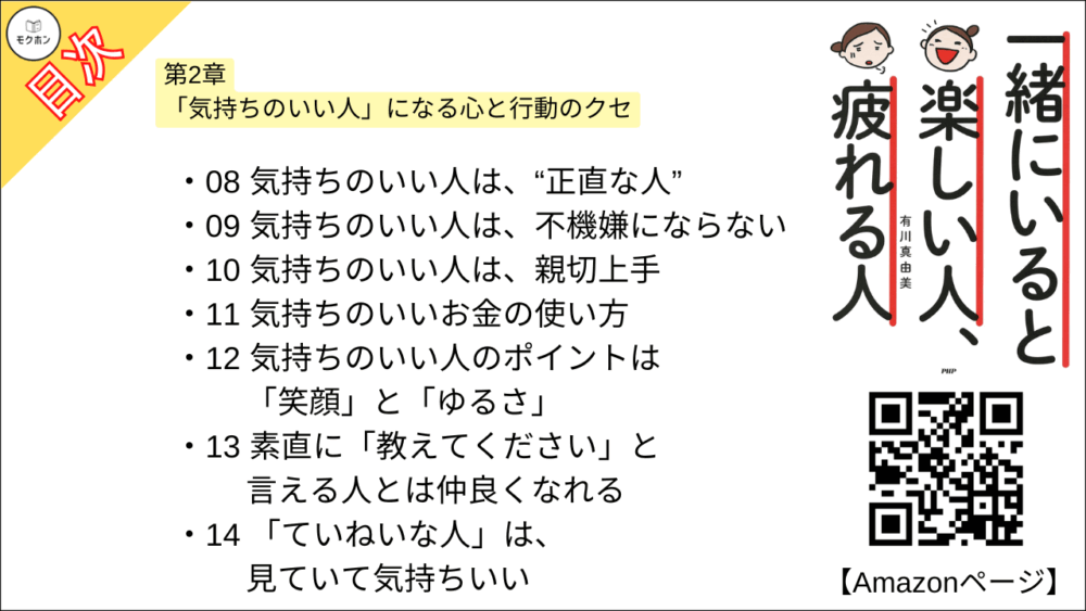 【一緒にいると楽しい人、疲れる人 目次】第2章 「気持ちのいい人」になる心と行動のクセ【有川真由美･要点･もくじ】

01 明るい方向に目を向けていれば、どんなときも楽しい
02 「~したい」と思ったら、5分だけ動いてみよう
03 大切な人と話をするときは、スマホのことは忘れよう
04 嫌な人でも、嫌なときでも、挨拶だけはちゃんとしよう
05 気軽に「会わない?」と言ってみよう
06 相手の返事が鈍くなったら「ストップ!」の合図
07 贈り物のレスポンスは、“ちゃんと”するより、“すぐに"しよう
08 気持ちのいい人は、“正直な人”
09 気持ちのいい人は、不機嫌にならない
10 気持ちのいい人は、親切上手
11 気持ちのいいお金の使い方
12 気持ちのいい人のポイントは「笑顔」と「ゆるさ」
13 素直に「教えてください」と言える人とは仲良くなれる
14 「ていねいな人」は、見ていて気持ちいい
