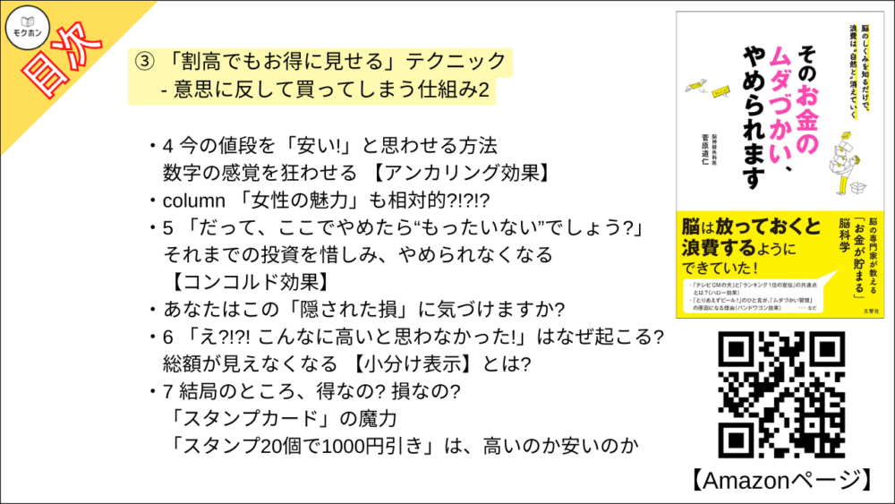 【そのお金のムダづかい、やめられます 目次】③ 「割高でもお得に見せる」テクニック - 意思に反して買ってしまう仕組み2【菅原道仁･要点･もくじ】

「お買い得っ!」と思って買ったのに、本当は安くなかった・・・・・・なぜ?
「演出されたお得感」を見抜くには?

1 「得」と「損」脳の感じ方は実は別モノ
金銭感覚を狂わせる【プロスペクト理論と損失回避性】

セール情報
- 受け取る損、受け取らない損

2 表示の仕方が変わっただけで「安く見える」理由
ちょっとの値引きで 「お買い得」に見せる【割引表示】

「700円」の正しい価値さえ、脳はときに間違える!?

3 「いらないものでも、なぜか欲しくなる」三択の罠
【オトリ選択肢】で客自身に「選ばせる」

4 今の値段を「安い!」と思わせる方法
数字の感覚を狂わせる 【アンカリング効果】

column 「女性の魅力」も相対的?!?!?

5 「だって、ここでやめたら“もったいない”でしょう?」
それまでの投資を惜しみ、やめられなくなる 【コンコルド効果】

あなたはこの「隠された損」に気づけますか?

6 「え?!?! こんなに高いと思わなかった!」はなぜ起こる?
総額が見えなくなる 【小分け表示】とは?

7 結局のところ、得なの? 損なの? 「スタンプカード」の魔力
「スタンプ20個で1000円引き」は、高いのか安いのか