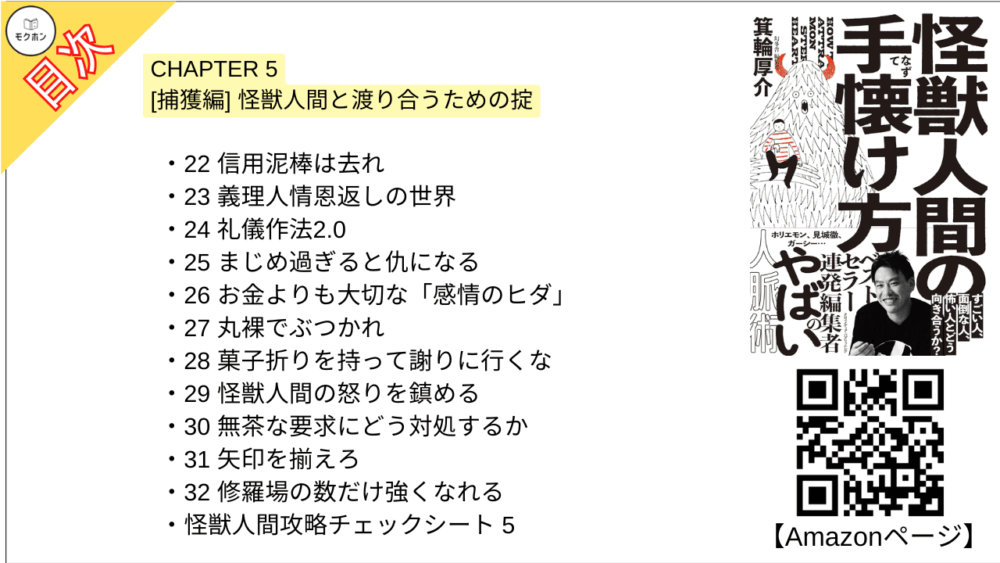 【怪獣人間の手懐け方 目次】CHAPTER 5 [捕獲編] 怪獣人間と渡り合うための掟【箕輪厚介･要点･もくじ】

22 信用泥棒は去れ
23 義理人情恩返しの世界
24 礼儀作法2.0
25 まじめ過ぎると仇になる
26 お金よりも大切な「感情のヒダ」
27 丸裸でぶつかれ
28 菓子折りを持って謝りに行くな
29 怪獣人間の怒りを鎮める
30 無茶な要求にどう対処するか
31 矢印を揃えろ
32 修羅場の数だけ強くなれる
怪獣人間攻略チェックシート5