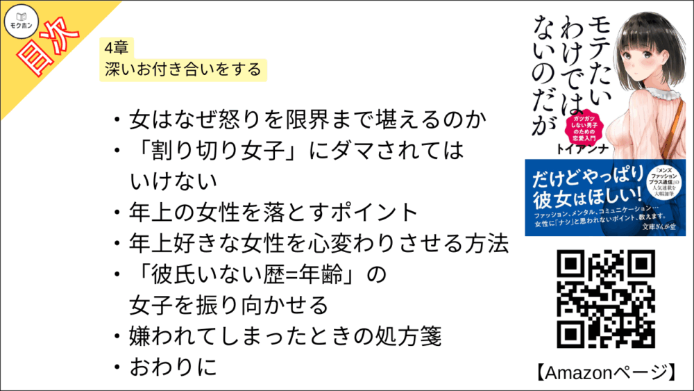 【全目次】モテたいわけではないのだがガツガツしない男子のための恋愛入門 目次】4章 深いお付き合いをする【トイアンナ・要点・もくじ】
実らない恋の見極め方
プレゼントの贈り方
悪女にダマされる男性の特徴
年収と恋愛の関係
女からの恋愛相談は聞き役に徹するな
趣味欄に「カフェめぐり」と書く女たちの正体
「結婚前提」と思われない恋愛術
女はなぜ怒りを限界まで堪えるのか
「割り切り女子」にダマされてはいけない
年上の女性を落とすポイント
年上好きな女性を心変わりさせる方法
「彼氏いない歴=年齢」の女子を振り向かせる
嫌われてしまったときの処方箋
おわりに
