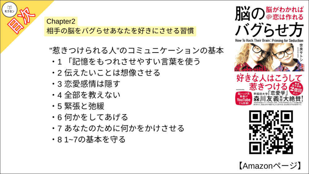 【脳のバグらせ方 脳がわかれば恋は作れる 目次】Chapter2 相手の脳をバグらせあなたを好きにさせる習慣【世良サトシ･要点･もくじ】

"惹きつけられる人”のコミュニケーションの基本

1 「記憶をもつれさせやすい言葉を使う
2 伝えたいことは想像させる
3 恋愛感情は隠す
4 全部を教えない
5 緊張と弛緩
6 何かをしてあげる
7 あなたのために何かをかけさせる
8 1~7の基本を守る
