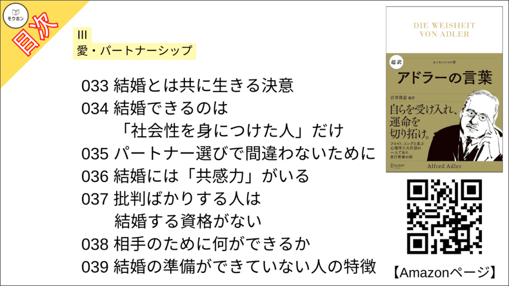 【超訳 アドラーの言葉 目次】Ⅲ 愛・パートナーシップ【岩井俊憲・要点・もくじ】
033 結婚とは共に生きる決意
034 結婚できるのは「社会性を身につけた人」だけ
035 パートナー選びで間違わないために
036 結婚には「共感力」がいる
037 批判ばかりする人は結婚する資格がない
038 相手のために何ができるか
039 結婚の準備ができていない人の特徴
040 妬み深い人は、弱い人だ
041 「平等」あってこそ、愛は正しい道を歩む
042 「女性的」「男性的」の過ち
043 「女性は劣っている」という偏見の悲劇
044 夫婦のどちらも服従してはいけない
045 愛と結婚の意味とは最も親密な献身だ
046 結婚は二人の幸せ、子どもの幸せ、社会の幸せ