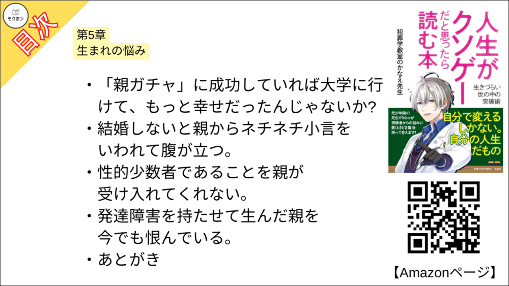 【人生がクソゲーだと思ったら読む本 目次】第5章 生まれの悩み【犯罪学教室のかなえ先生･要点･もくじ】

「親ガチャ」に成功していれば大学に行けて、もっと幸せだったんじゃないか?
結婚しないと親からネチネチ小言をいわれて腹が立つ。
性的少数者であることを親が受け入れてくれない。
発達障害を持たせて生んだ親を今でも恨んでいる。

あとがき