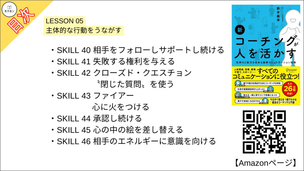 【新 コーチングが人を活かす 目次】LESSON 05 主体的な行動をうながす【鈴木義幸･要点･もくじ】

SKILL 40 相手をフォローしサポートし続ける
SKILL 41 失敗する権利を与える
SKILL 42 クローズド・クエスチョン〝閉じた質問〟を使う
SKILL 43 ファイアー 心に火をつける
SKILL 44 承認し続ける
SKILL 45 心の中の絵を差し替える
SKILL 46 相手のエネルギーに意識を向ける