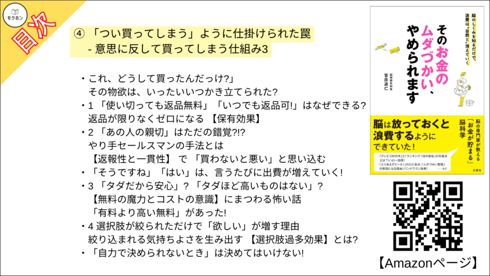 【そのお金のムダづかい、やめられます 目次】④ 「つい買ってしまう」ように仕掛けられた罠 - 意思に反して買ってしまう仕組み3【菅原道仁･要点･もくじ】

これ、どうして買ったんだっけ?」
その物欲は、いったいいつかき立てられた?

1 「使い切っても返品無料」「いつでも返品可!」はなぜできる?
返品が限りなくゼロになる 【保有効果】

2 「あの人の親切」はただの錯覚?!? やり手セールスマンの手法とは
【返報性と一貫性】 で 「買わないと悪い」と思い込む

「そうですね」「はい」は、言うたびに出費が増えていく!

3 「タダだから安心」? 「タダほど高いものはない」?
【無料の魔力とコストの意識】にまつわる怖い話

「有料より高い無料」があった!

4 選択肢が絞られただけで「欲しい」が増す理由
絞り込まれる気持ちよさを生み出す 【選択肢過多効果】とは?

「自力で決められないとき」は決めてはいけない!

5 「限定」されると脳は「欲しい!」と思い込む
ダメと言われると欲しくなる 【心理的リアクタンス】

いつも「閉店セール」をしているお店のナゾ

column 愛する2人の情熱も「心理的リアクタンス」 ?

6 どうして店員は、しきりに試着をさせるのか?
「お試し」するだけで「いらないものも欲しくなる」 【愛着変化効果】

悪用厳禁! 人の心の転がし方

7 ついクリックしてしまうインターネットショッピング
すべての人の購買情報を網羅する 【Cookie】

24時間365日、「オススメ」「お得」の情報だらけ

8 テレビショッピングはどうしてあんなに「面白い」?
「私のコンプレックスを解消してくれる」 商品の見せ方の秘密