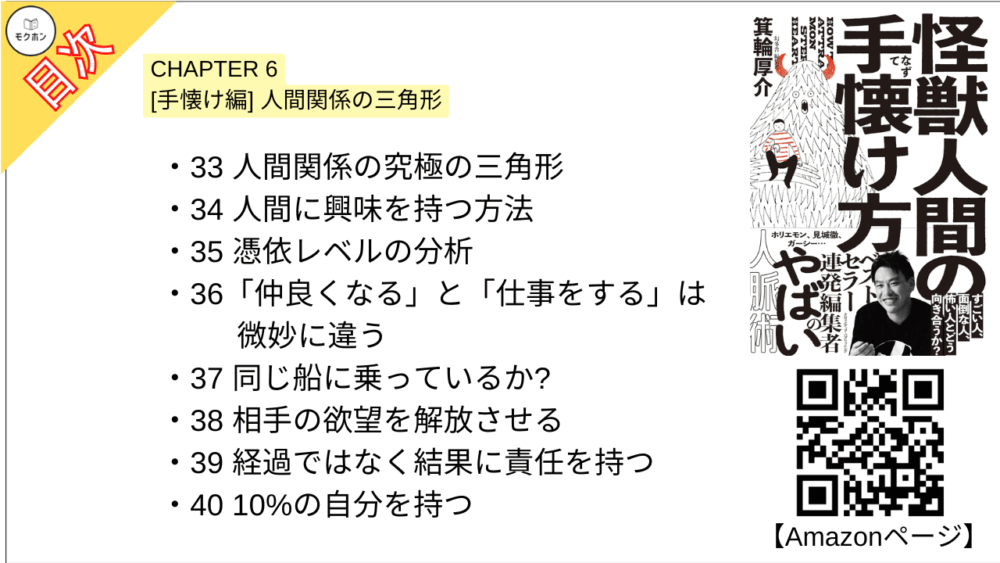 【怪獣人間の手懐け方 目次】CHAPTER 6 [手懐け編] 人間関係の三角形【箕輪厚介･要点･もくじ】

33 人間関係の究極の三角形
34 人間に興味を持つ方法
35 憑依レベルの分析
36「仲良くなる」と「仕事をする」は微妙に違う
37 同じ船に乗っているか?
38 相手の欲望を解放させる
39 経過ではなく結果に責任を持つ
40 10%の自分を持つ
41 自分を持てない日本の教育
42 自問自答の技術
43 ハンドルは自分が握る
44 たかが仕事と割り切る
45 嫌われたら仕方ない
46 ゆるく長く関係性を捉えてみる
47 自立とは依存先を増やすこと
怪獣人間攻略チェックシート6