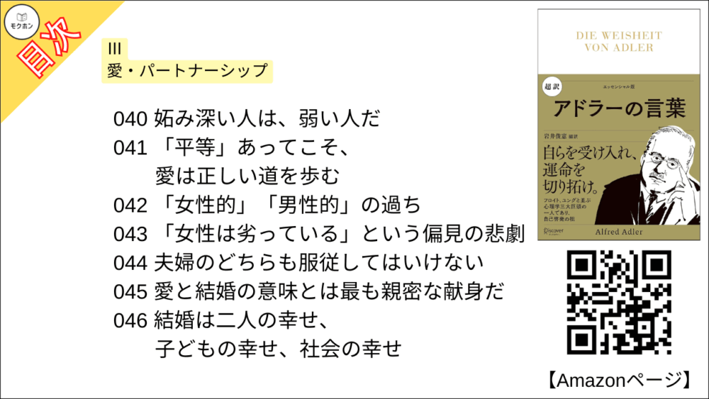 【超訳 アドラーの言葉 目次】Ⅲ 愛・パートナーシップ【岩井俊憲・要点・もくじ】
033 結婚とは共に生きる決意
034 結婚できるのは「社会性を身につけた人」だけ
035 パートナー選びで間違わないために
036 結婚には「共感力」がいる
037 批判ばかりする人は結婚する資格がない
038 相手のために何ができるか
039 結婚の準備ができていない人の特徴
040 妬み深い人は、弱い人だ
041 「平等」あってこそ、愛は正しい道を歩む
042 「女性的」「男性的」の過ち
043 「女性は劣っている」という偏見の悲劇
044 夫婦のどちらも服従してはいけない
045 愛と結婚の意味とは最も親密な献身だ
046 結婚は二人の幸せ、子どもの幸せ、社会の幸せ