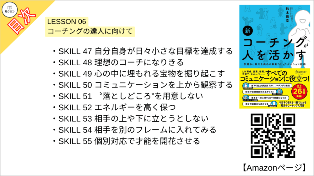 【新 コーチングが人を活かす 目次】LESSON 06 コーチングの達人に向けて【鈴木義幸･要点･もくじ】

SKILL 47 自分自身が日々小さな目標を達成する
SKILL 48 理想のコーチになりきる
SKILL 49 心の中に埋もれる宝物を掘り起こす
SKILL 50 コミュニケーションを上から観察する
SKILL 51 〝落としどころ”を用意しない
SKILL 52 エネルギーを高く保つ
SKILL 53 相手の上や下に立とうとしない
SKILL 54 相手を別のフレームに入れてみる
SKILL 55 個別対応で才能を開花させる