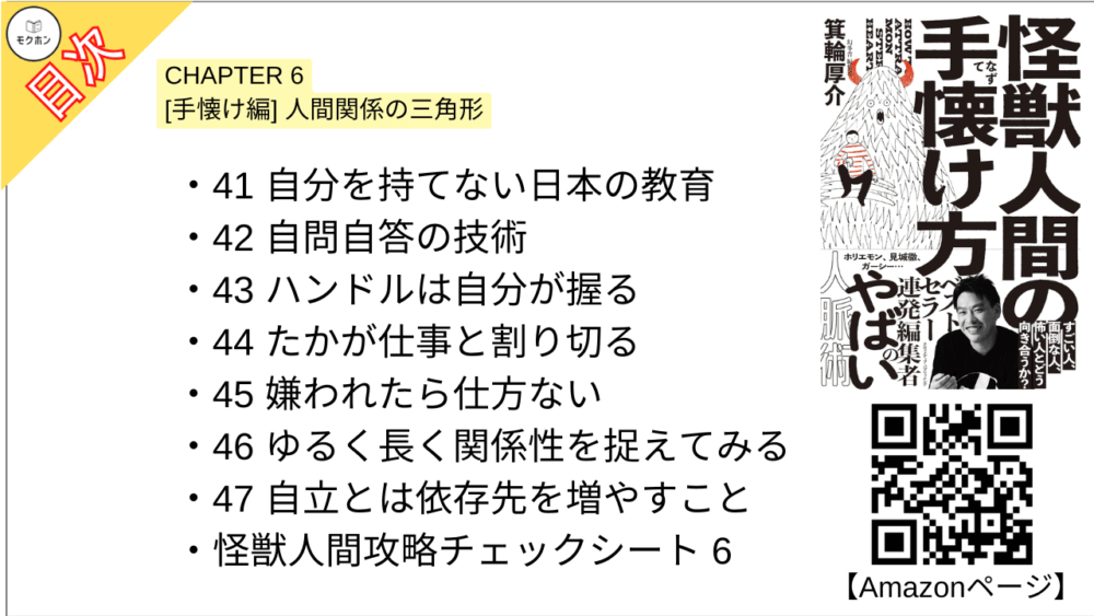 【怪獣人間の手懐け方 目次】CHAPTER 6 [手懐け編] 人間関係の三角形【箕輪厚介･要点･もくじ】

33 人間関係の究極の三角形
34 人間に興味を持つ方法
35 憑依レベルの分析
36「仲良くなる」と「仕事をする」は微妙に違う
37 同じ船に乗っているか?
38 相手の欲望を解放させる
39 経過ではなく結果に責任を持つ
40 10%の自分を持つ
41 自分を持てない日本の教育
42 自問自答の技術
43 ハンドルは自分が握る
44 たかが仕事と割り切る
45 嫌われたら仕方ない
46 ゆるく長く関係性を捉えてみる
47 自立とは依存先を増やすこと
怪獣人間攻略チェックシート6