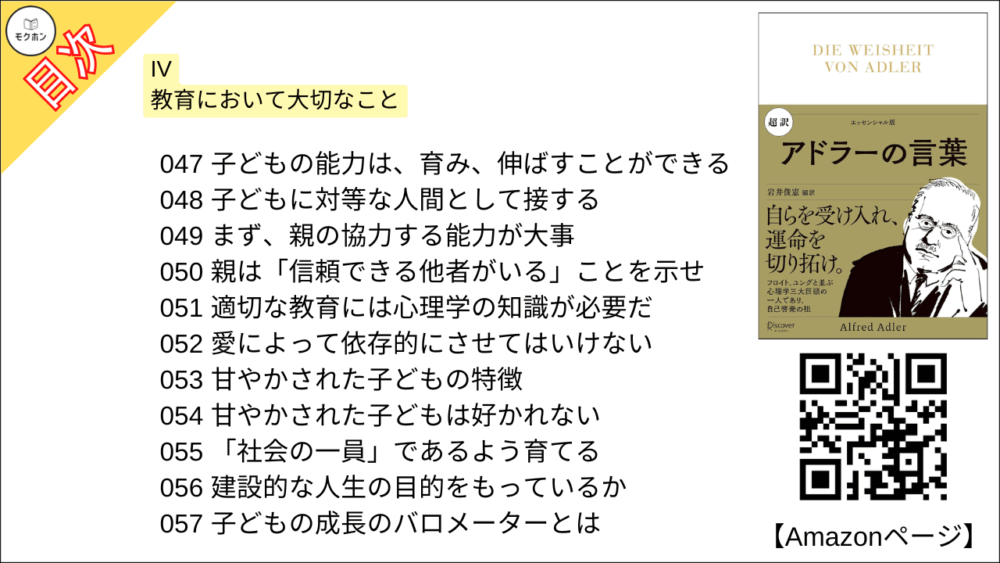 【超訳 アドラーの言葉 目次】IV 教育において大切なこと【岩井俊憲・要点・もくじ】
047 子どもの能力は、育み、伸ばすことができる
048 子どもに対等な人間として接する
049 まず、親の協力する能力が大事
050 親は「信頼できる他者がいる」ことを示せ
051 適切な教育には心理学の知識が必要だ
052 愛によって依存的にさせてはいけない
053 甘やかされた子どもの特徴
054 甘やかされた子どもは好かれない
055 「社会の一員」であるよう育てる
056 建設的な人生の目的をもっているか
057 子どもの成長のバロメーターとは
058 学校は家庭と社会を結ぶ架け橋
059 体罰はしてはいけない
060 罰や説教は子どもにとってよくない
061 思春期は子どもにとっての試練
062 適切な教育を受ければ思春期に問題はない
063 思春期は「行きすぎる」傾向がある
064 お互いを理解することが基本条件
065 教育に携わる人が注意すべきこと
066 社会に貢献する形で解決する能力
067 自分に対する適切な信頼をもつ
068 他者の幸せに関心をもつ
069 もって生まれたものをどう生かすか