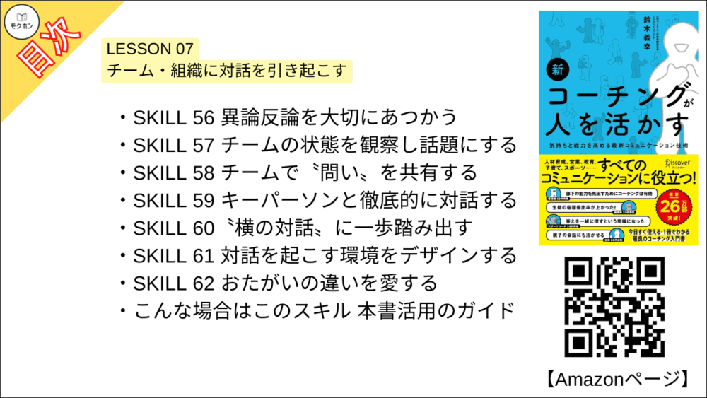 【新 コーチングが人を活かす 目次】LESSON 07 チーム・組織に対話を引き起こす【鈴木義幸･要点･もくじ】

SKILL 56 異論反論を大切にあつかう
SKILL 57 チームの状態を観察し話題にする
SKILL 58 チームで〝問い〟を共有する
SKILL 59 キーパーソンと徹底的に対話する
SKILL 60〝横の対話〟に一歩踏み出す
SKILL 61 対話を起こす環境をデザインする
SKILL 62 おたがいの違いを愛する
こんな場合はこのスキル 本書活用のガイド