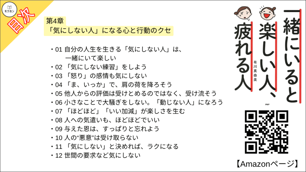 【一緒にいると楽しい人、疲れる人 目次】第4章 「気にしない人」になる心と行動のクセ【有川真由美･要点･もくじ】

01 自分の人生を生きる「気にしない人」は、一緒にいて楽しい
02 「気にしない練習」をしよう
03 「怒り」の感情も気にしない
04 「ま、いっか」で、肩の荷を降ろそう
05 他人からの評価は受けとめるのではなく、受け流そう
06 小さなことで大騒ぎをしない。「動じない人」になろう
07 「ほどほど」「いい加減」が楽しさを生む
08 人への気遣いも、ほどほどでいい
09 与えた恩は、すっぱりと忘れよう
10 人の“悪意”は受け取らない
11 「気にしない」と決めれば、ラクになる
12 世間の要求など気にしない