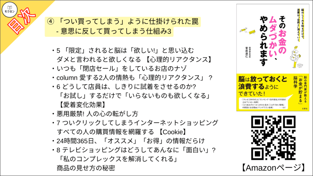 【そのお金のムダづかい、やめられます 目次】④ 「つい買ってしまう」ように仕掛けられた罠 - 意思に反して買ってしまう仕組み3【菅原道仁･要点･もくじ】

これ、どうして買ったんだっけ?」
その物欲は、いったいいつかき立てられた?

1 「使い切っても返品無料」「いつでも返品可!」はなぜできる?
返品が限りなくゼロになる 【保有効果】

2 「あの人の親切」はただの錯覚?!? やり手セールスマンの手法とは
【返報性と一貫性】 で 「買わないと悪い」と思い込む

「そうですね」「はい」は、言うたびに出費が増えていく!

3 「タダだから安心」? 「タダほど高いものはない」?
【無料の魔力とコストの意識】にまつわる怖い話

「有料より高い無料」があった!

4 選択肢が絞られただけで「欲しい」が増す理由
絞り込まれる気持ちよさを生み出す 【選択肢過多効果】とは?

「自力で決められないとき」は決めてはいけない!

5 「限定」されると脳は「欲しい!」と思い込む
ダメと言われると欲しくなる 【心理的リアクタンス】

いつも「閉店セール」をしているお店のナゾ

column 愛する2人の情熱も「心理的リアクタンス」 ?

6 どうして店員は、しきりに試着をさせるのか?
「お試し」するだけで「いらないものも欲しくなる」 【愛着変化効果】

悪用厳禁! 人の心の転がし方

7 ついクリックしてしまうインターネットショッピング
すべての人の購買情報を網羅する 【Cookie】

24時間365日、「オススメ」「お得」の情報だらけ

8 テレビショッピングはどうしてあんなに「面白い」?
「私のコンプレックスを解消してくれる」 商品の見せ方の秘密
